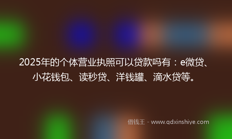 2025年的个体营业执照可以贷款吗有：e微贷、小花钱包、读秒贷、洋钱罐、滴水贷等。
