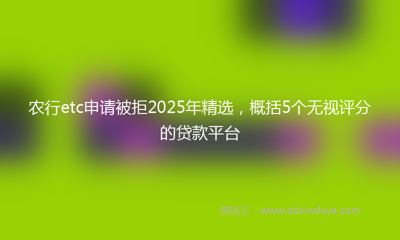 农行etc申请被拒2025年精选，概括5个无视评分的贷款平台