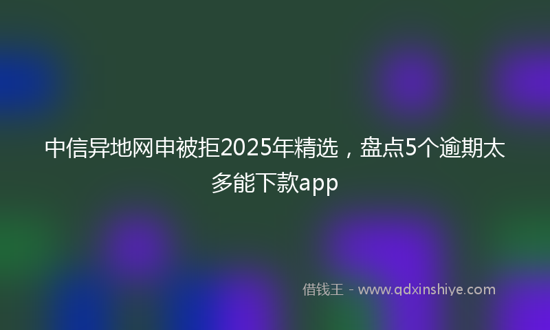 中信异地网申被拒2025年精选，盘点5个逾期太多能下款app