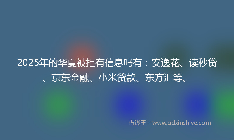 2025年的华夏被拒有信息吗有：安逸花、读秒贷、京东金融、小米贷款、东方汇等。