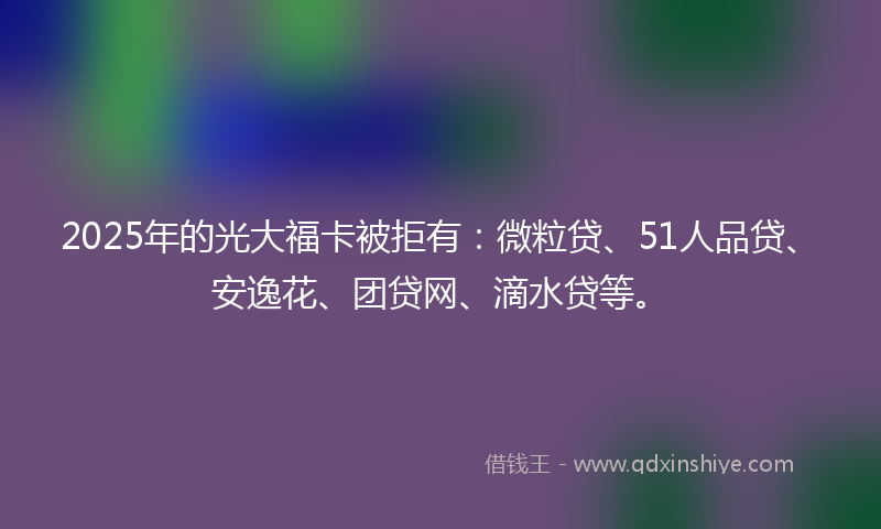 2025年的光大福卡被拒有：微粒贷、51人品贷、安逸花、团贷网、滴水贷等。
