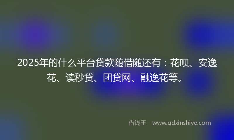 2025年的什么平台贷款随借随还有：花呗、安逸花、读秒贷、团贷网、融逸花等。