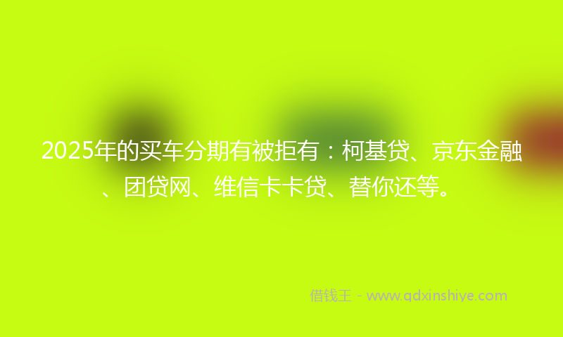 2025年的买车分期有被拒有：柯基贷、京东金融、团贷网、维信卡卡贷、替你还等。