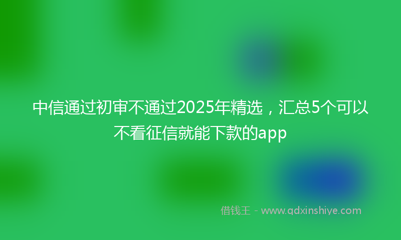 中信通过初审不通过2025年精选，汇总5个可以不看征信就能下款的app