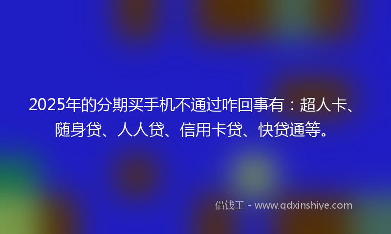 2025年的分期买手机不通过咋回事有：超人卡、随身贷、人人贷、信用卡贷、快贷通等。