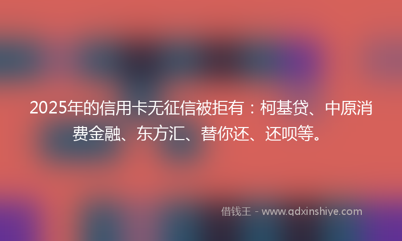 2025年的信用卡无征信被拒有：柯基贷、中原消费金融、东方汇、替你还、还呗等。