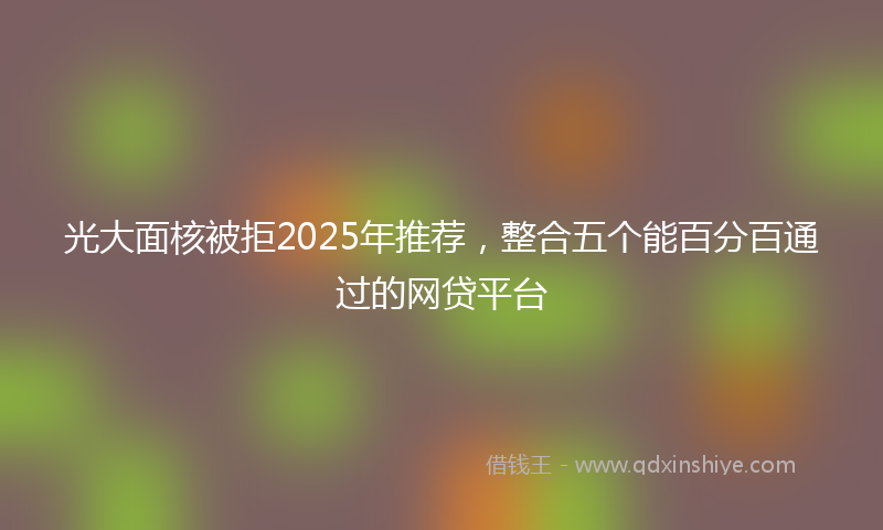 光大面核被拒2025年推荐，整合五个能百分百通过的网贷平台