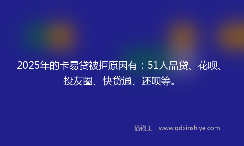 2025年的卡易贷被拒原因有：51人品贷、花呗、投友圈、快贷通、还呗等。