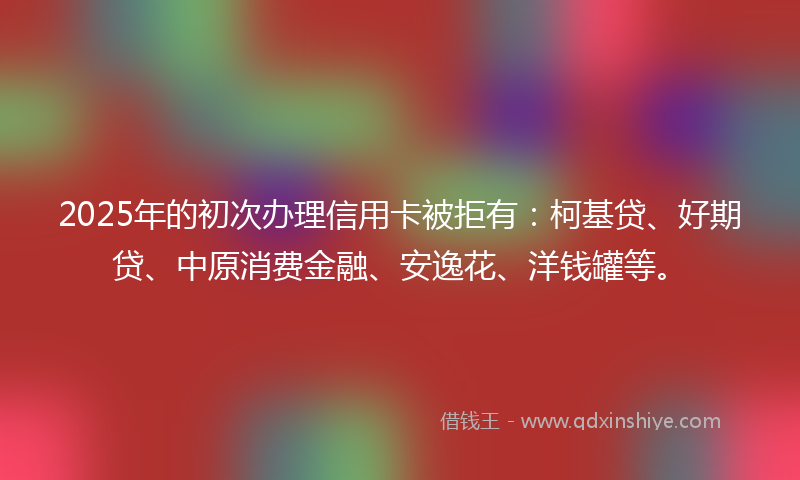 2025年的初次办理信用卡被拒有：柯基贷、好期贷、中原消费金融、安逸花、洋钱罐等。