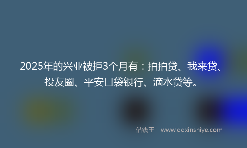 2025年的兴业被拒3个月有：拍拍贷、我来贷、投友圈、平安口袋银行、滴水贷等。