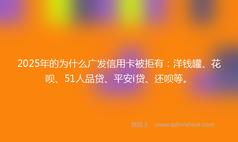 2025年的为什么广发信用卡被拒有：洋钱罐、花呗、51人品贷、平安i贷、还呗等。