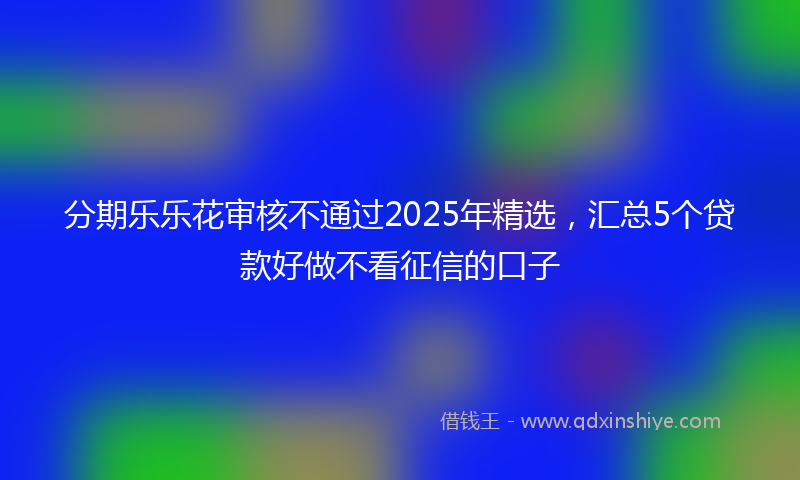 分期乐乐花审核不通过2025年精选，汇总5个贷款好做不看征信的口子