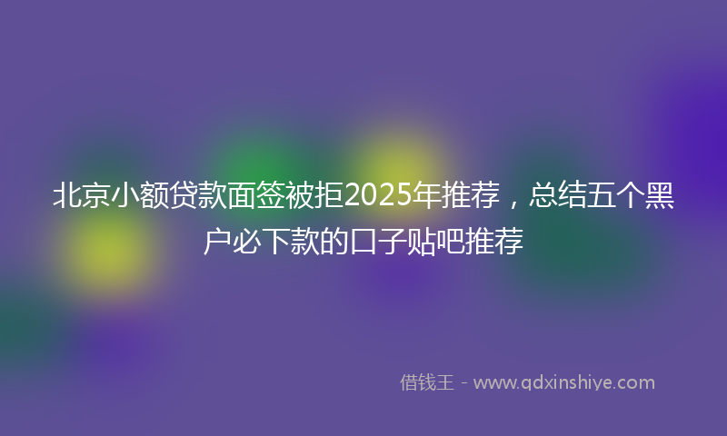 北京小额贷款面签被拒2025年推荐，总结五个黑户必下款的口子贴吧推荐
