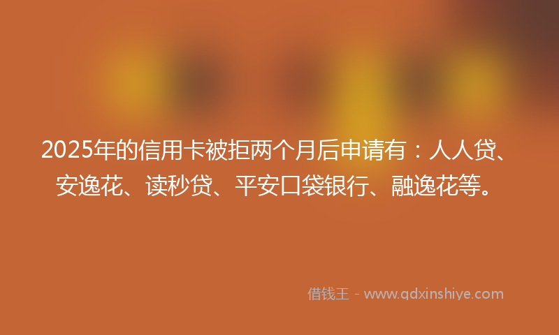 2025年的信用卡被拒两个月后申请有：人人贷、安逸花、读秒贷、平安口袋银行、融逸花等。