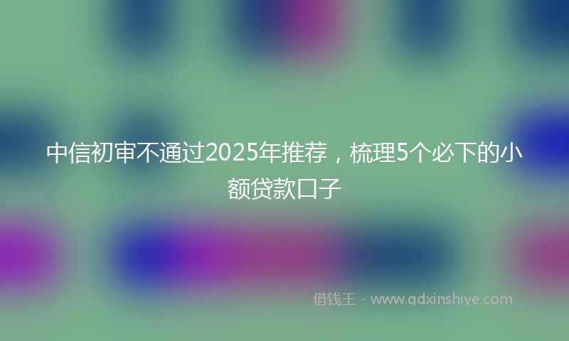 中信初审不通过2025年推荐，梳理5个必下的小额贷款口子