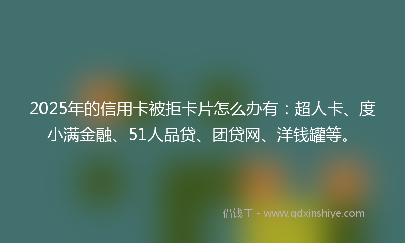 2025年的信用卡被拒卡片怎么办有：超人卡、度小满金融、51人品贷、团贷网、洋钱罐等。