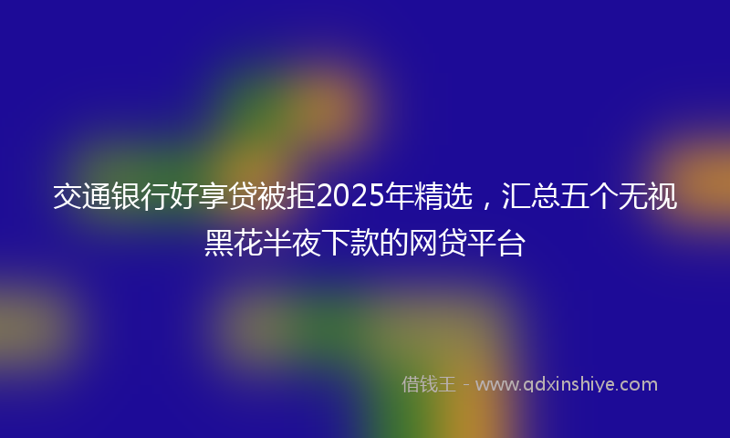 交通银行好享贷被拒2025年精选，汇总五个无视黑花半夜下款的网贷平台