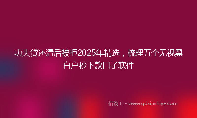 功夫贷还清后被拒2025年精选，梳理五个无视黑白户秒下款口子软件