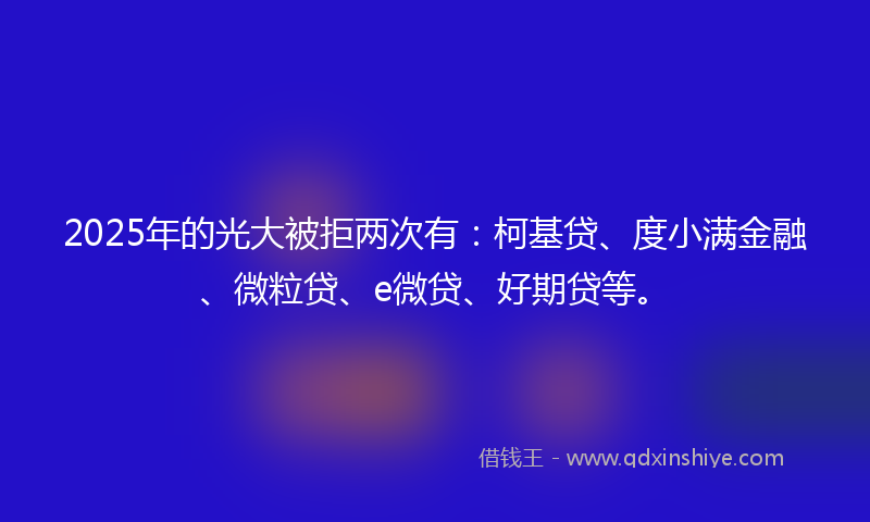 2025年的光大被拒两次有：柯基贷、度小满金融、微粒贷、e微贷、好期贷等。