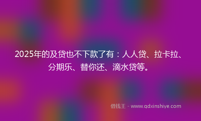 2025年的及贷也不下款了有：人人贷、拉卡拉、分期乐、替你还、滴水贷等。