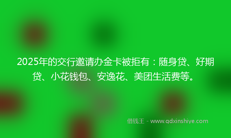 2025年的交行邀请办金卡被拒有：随身贷、好期贷、小花钱包、安逸花、美团生活费等。