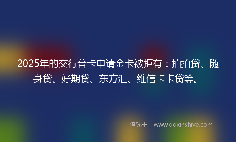 2025年的交行普卡申请金卡被拒有：拍拍贷、随身贷、好期贷、东方汇、维信卡卡贷等。