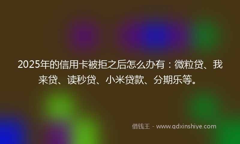 2025年的信用卡被拒之后怎么办有：微粒贷、我来贷、读秒贷、小米贷款、分期乐等。
