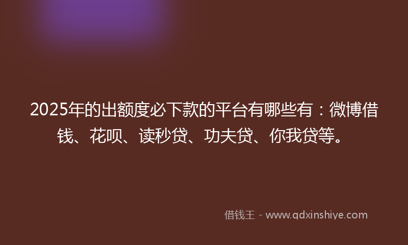 2025年的出额度必下款的平台有哪些有：微博借钱、花呗、读秒贷、功夫贷、你我贷等。