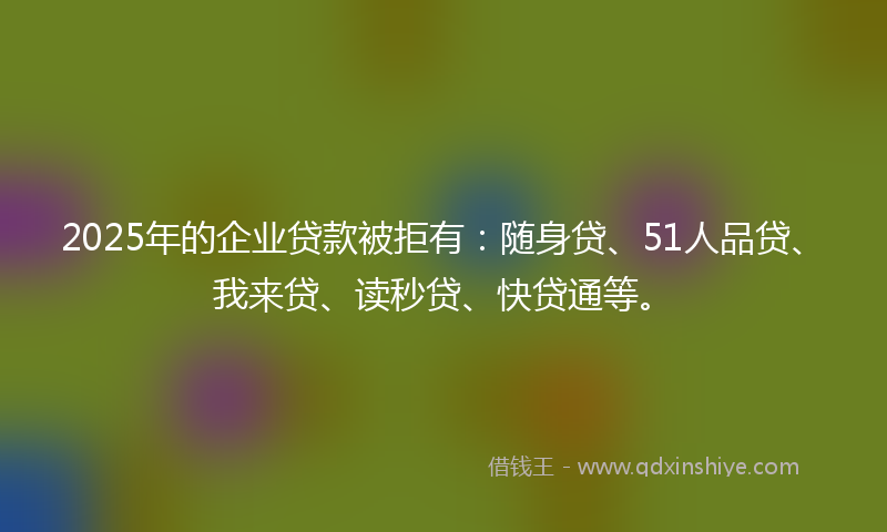 2025年的企业贷款被拒有：随身贷、51人品贷、我来贷、读秒贷、快贷通等。