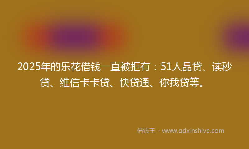 2025年的乐花借钱一直被拒有：51人品贷、读秒贷、维信卡卡贷、快贷通、你我贷等。