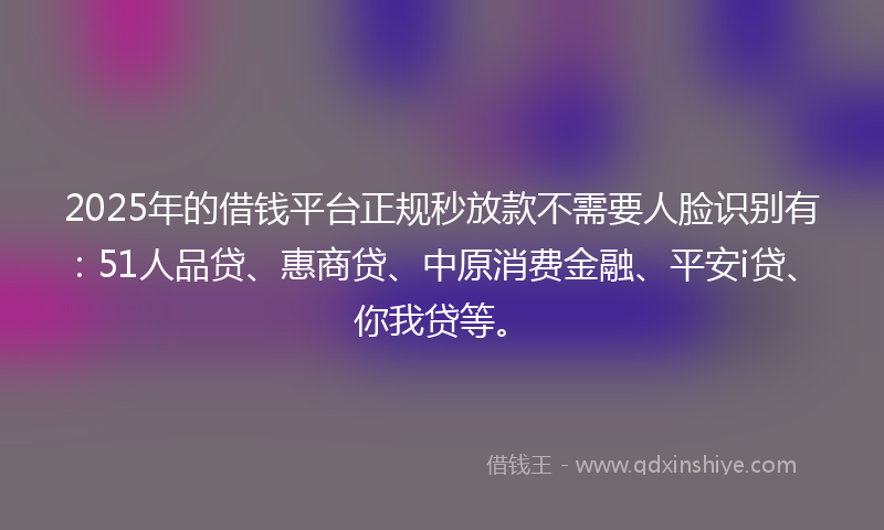 2025年的借钱平台正规秒放款不需要人脸识别有：51人品贷、惠商贷、中原消费金融、平安i贷、你我贷等。