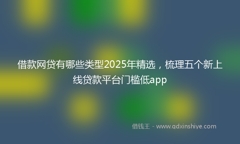 借款网贷有哪些类型2025年精选，梳理五个新上线贷款平台门槛低app