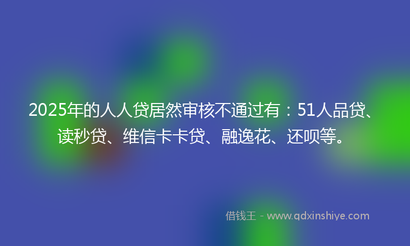 2025年的人人贷居然审核不通过有：51人品贷、读秒贷、维信卡卡贷、融逸花、还呗等。