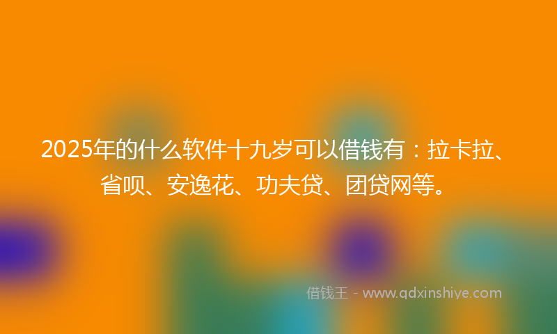 2025年的什么软件十九岁可以借钱有：拉卡拉、省呗、安逸花、功夫贷、团贷网等。