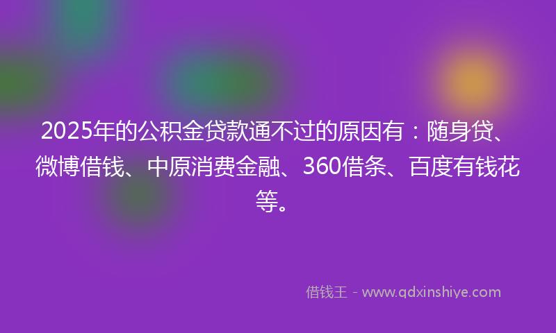 2025年的公积金贷款通不过的原因有：随身贷、微博借钱、中原消费金融、360借条、百度有钱花等。