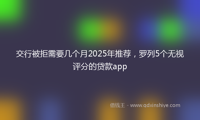 交行被拒需要几个月2025年推荐，罗列5个无视评分的贷款app