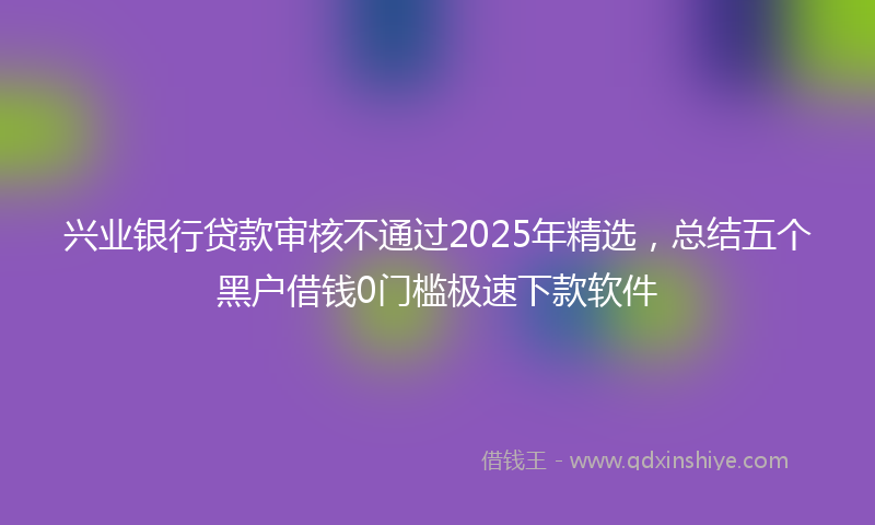 兴业银行贷款审核不通过2025年精选，总结五个黑户借钱0门槛极速下款软件