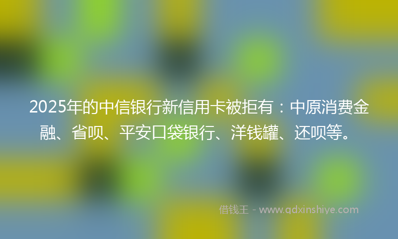 2025年的中信银行新信用卡被拒有:中原消费金融、省呗、平安口袋银行、洋钱罐、还呗等。