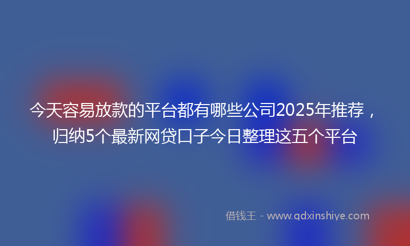 今天容易放款的平台都有哪些公司2025年推荐，归纳5个最新网贷口子今日整理这五个平台