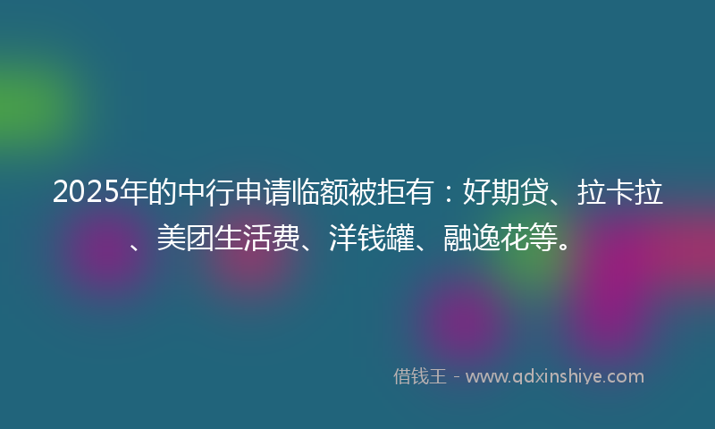 2025年的中行申请临额被拒有：好期贷、拉卡拉、美团生活费、洋钱罐、融逸花等。