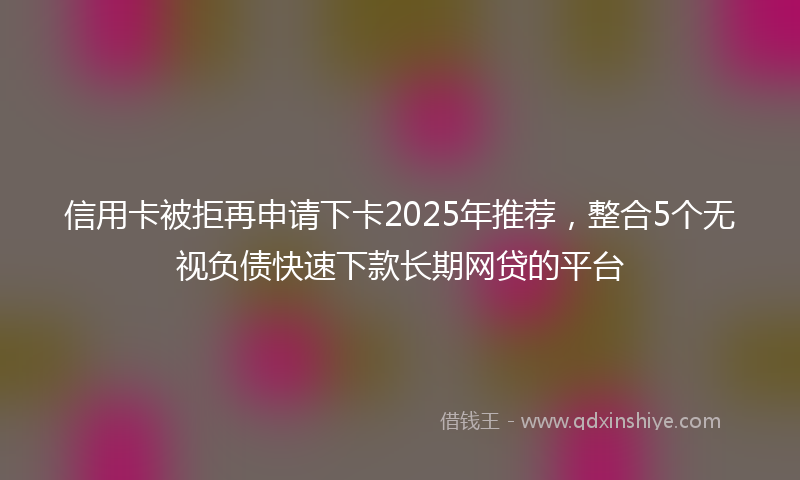 信用卡被拒再申请下卡2025年推荐，整合5个无视负债快速下款长期网贷的平台