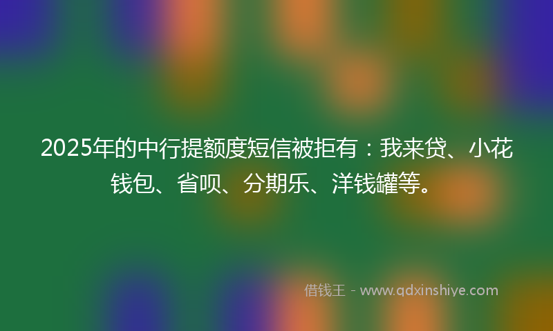 2025年的中行提额度短信被拒有:我来贷、小花钱包、省呗、分期乐、洋钱罐等。