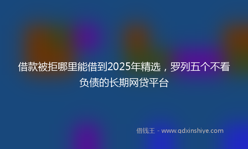 借款被拒哪里能借到2025年精选，罗列五个不看负债的长期网贷平台