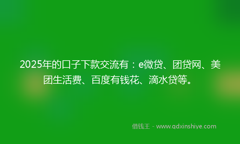 2025年的口子下款交流有：e微贷、团贷网、美团生活费、百度有钱花、滴水贷等。
