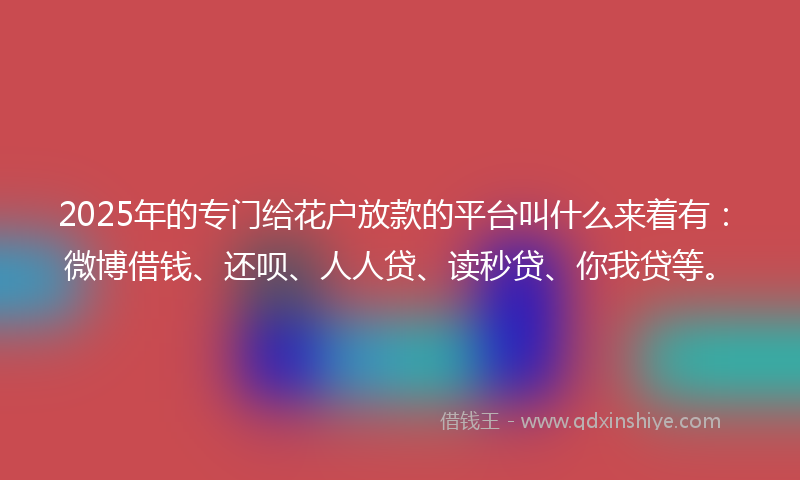 2025年的专门给花户放款的平台叫什么来着有：微博借钱、还呗、人人贷、读秒贷、你我贷等。