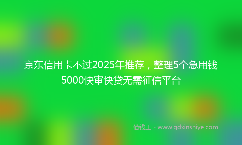京东信用卡不过2025年推荐，整理5个急用钱5000快审快贷无需征信平台