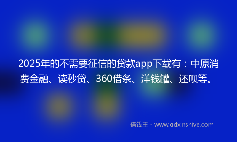 2025年的不需要征信的贷款app下载有：中原消费金融、读秒贷、360借条、洋钱罐、还呗等。