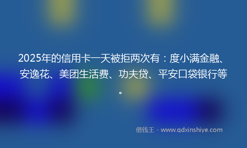 2025年的信用卡一天被拒两次有：度小满金融、安逸花、美团生活费、功夫贷、平安口袋银行等。