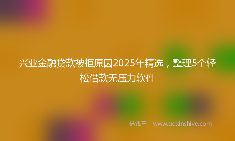兴业金融贷款被拒原因2025年精选，整理5个轻松借款无压力软件