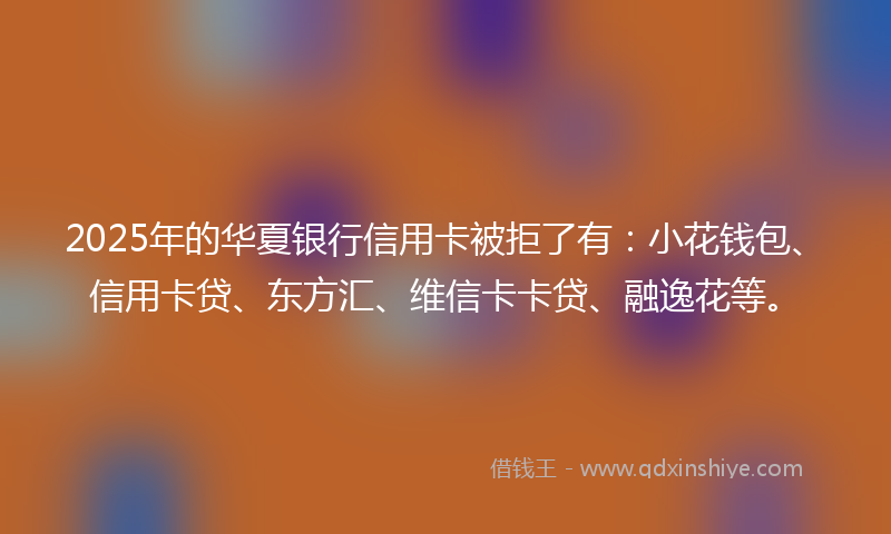 2025年的华夏银行信用卡被拒了有：小花钱包、信用卡贷、东方汇、维信卡卡贷、融逸花等。
